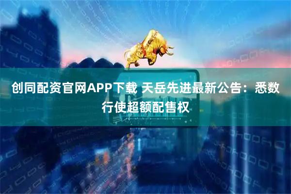 创同配资官网APP下载 天岳先进最新公告：悉数行使超额配售权