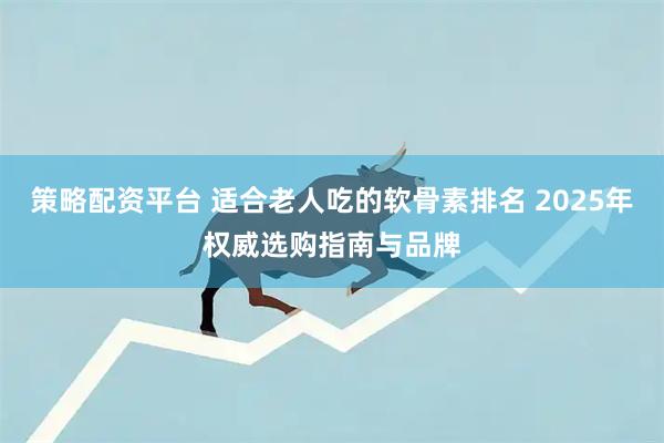 策略配资平台 适合老人吃的软骨素排名 2025年权威选购指南与品牌
