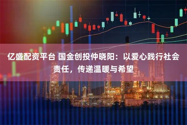 亿盛配资平台 国金创投仲晓阳：以爱心践行社会责任，传递温暖与希望