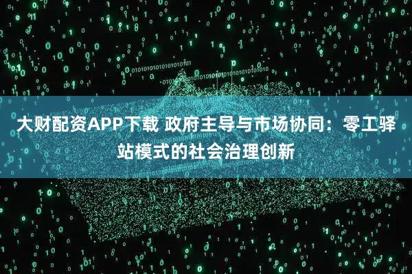 大财配资APP下载 政府主导与市场协同：零工驿站模式的社会治理创新