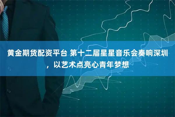 黄金期货配资平台 第十二届星星音乐会奏响深圳，以艺术点亮心青年梦想