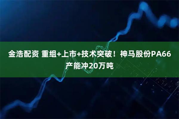 金浩配资 重组+上市+技术突破！神马股份PA66产能冲20万吨