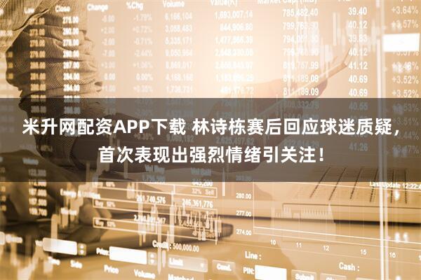 米升网配资APP下载 林诗栋赛后回应球迷质疑，首次表现出强烈情绪引关注！