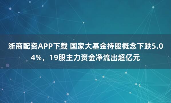 浙商配资APP下载 国家大基金持股概念下跌5.04%，19股主力资金净流出超亿元