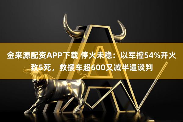 金来源配资APP下载 停火未稳：以军控54%开火致5死，救援车超600又减半逼谈判