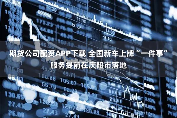期货公司配资APP下载 全国新车上牌“一件事”服务提前在庆阳市落地