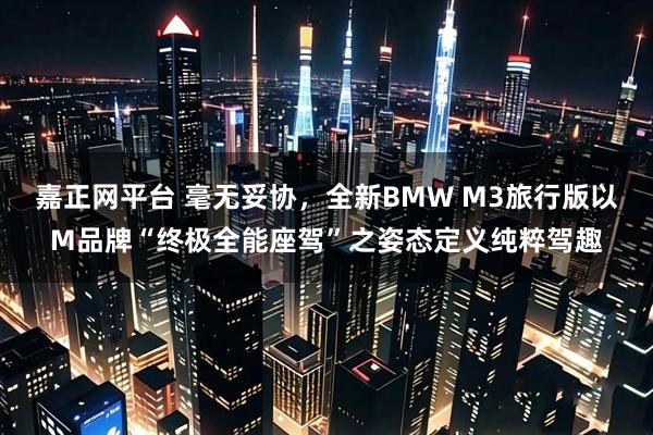 嘉正网平台 毫无妥协，全新BMW M3旅行版以M品牌“终极全能座驾”之姿态定义纯粹驾趣