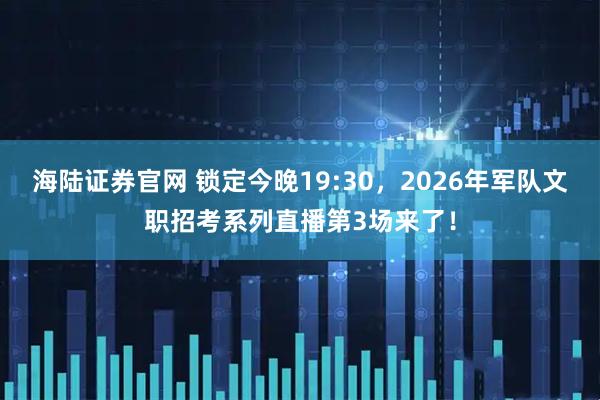 海陆证券官网 锁定今晚19:30，2026年军队文职招考系列直播第3场来了！