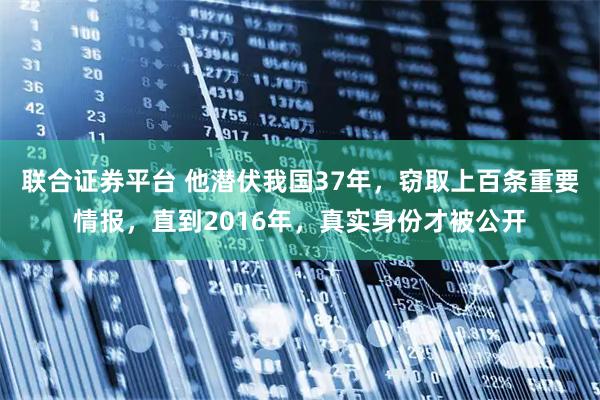 联合证券平台 他潜伏我国37年，窃取上百条重要情报，直到2016年，真实身份才被公开