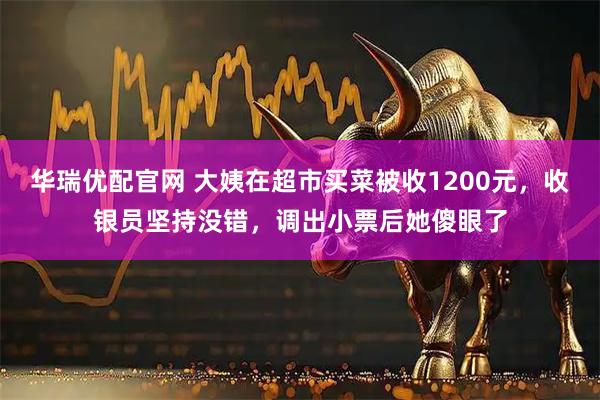 华瑞优配官网 大姨在超市买菜被收1200元，收银员坚持没错，调出小票后她傻眼了