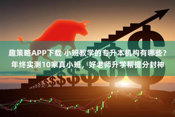 趣策略APP下载 小班教学的专升本机构有哪些？年终实测10家真小班，好老师升学帮提分封神