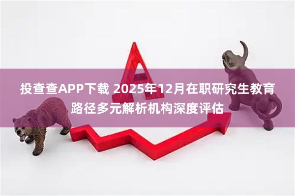 投查查APP下载 2025年12月在职研究生教育路径多元解析机构深度评估