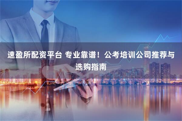 速盈所配资平台 专业靠谱！公考培训公司推荐与选购指南