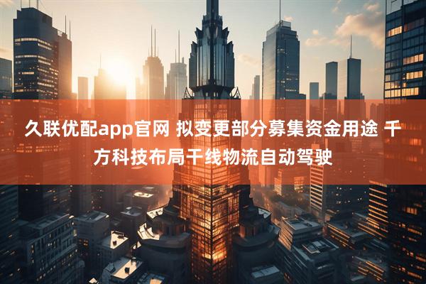 久联优配app官网 拟变更部分募集资金用途 千方科技布局干线物流自动驾驶