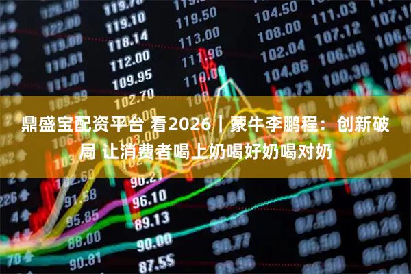 鼎盛宝配资平台 看2026｜蒙牛李鹏程：创新破局 让消费者喝上奶喝好奶喝对奶