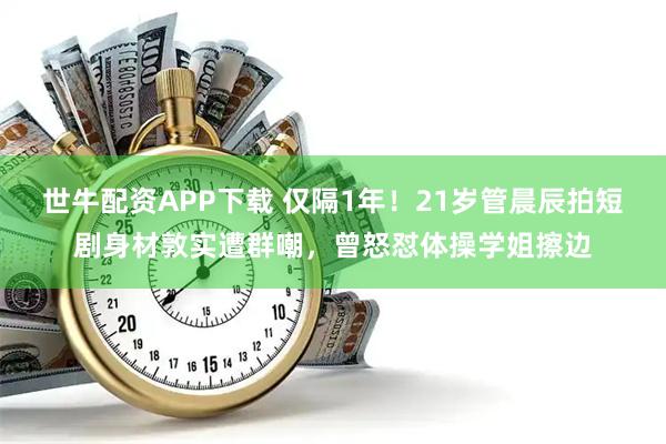 世牛配资APP下载 仅隔1年！21岁管晨辰拍短剧身材敦实遭群嘲，曾怒怼体操学姐擦边
