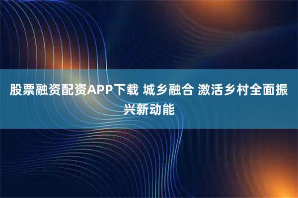 股票融资配资APP下载 城乡融合 激活乡村全面振兴新动能