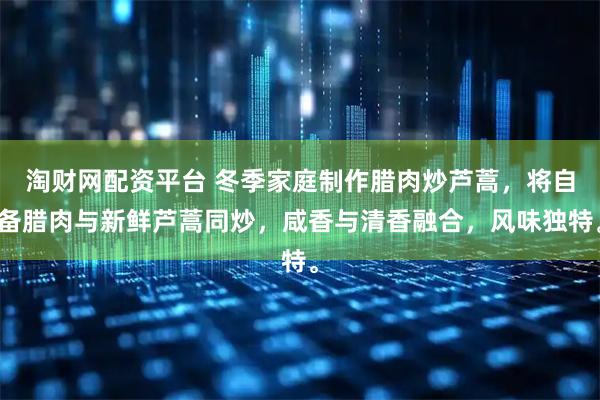 淘财网配资平台 冬季家庭制作腊肉炒芦蒿，将自备腊肉与新鲜芦蒿同炒，咸香与清香融合，风味独特。