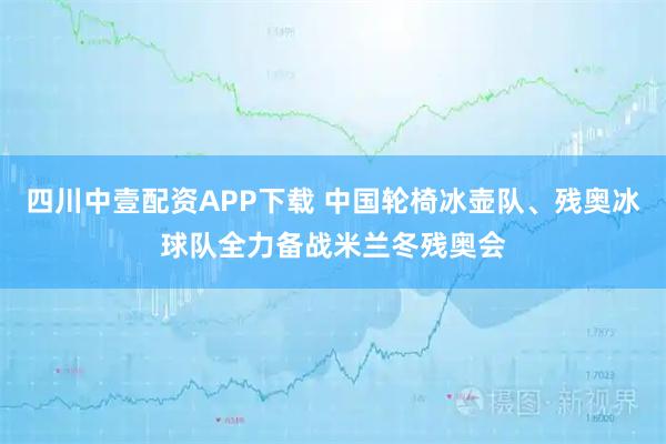 四川中壹配资APP下载 中国轮椅冰壶队、残奥冰球队全力备战米兰冬残奥会