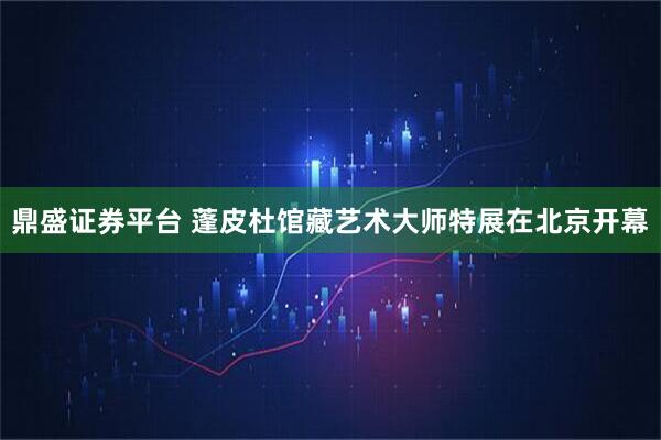 鼎盛证券平台 蓬皮杜馆藏艺术大师特展在北京开幕