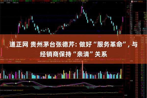 道正网 贵州茅台张德芹: 做好“服务革命”, 与经销商保持“亲清”关系