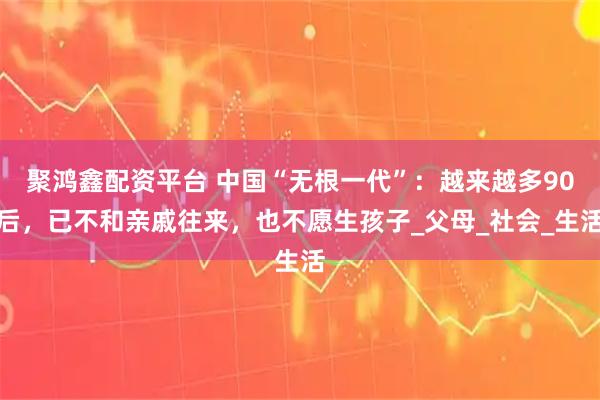 聚鸿鑫配资平台 中国“无根一代”：越来越多90后，已不和亲戚往来，也不愿生孩子_父母_社会_生活