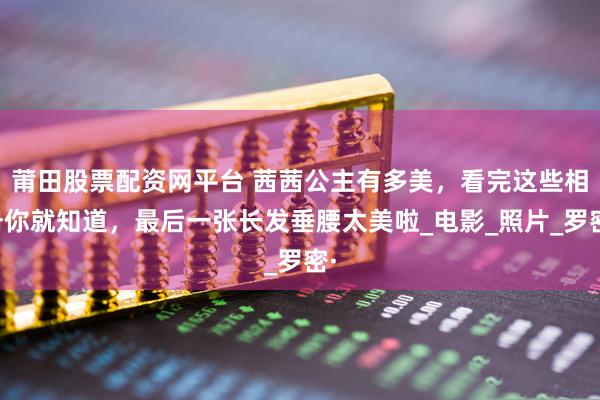 莆田股票配资网平台 茜茜公主有多美，看完这些相册你就知道，最后一张长发垂腰太美啦_电影_照片_罗密·