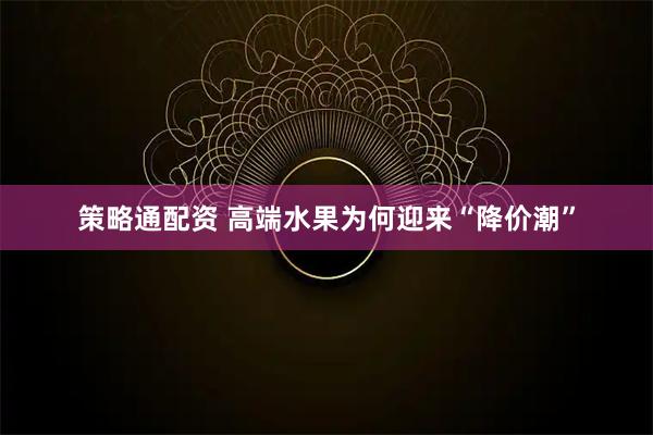 策略通配资 高端水果为何迎来“降价潮”