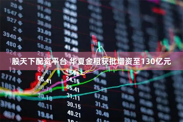 股天下配资平台 华夏金租获批增资至130亿元