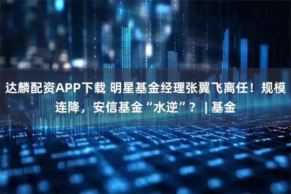 达麟配资APP下载 明星基金经理张翼飞离任！规模连降，安信基金“水逆”？ | 基金