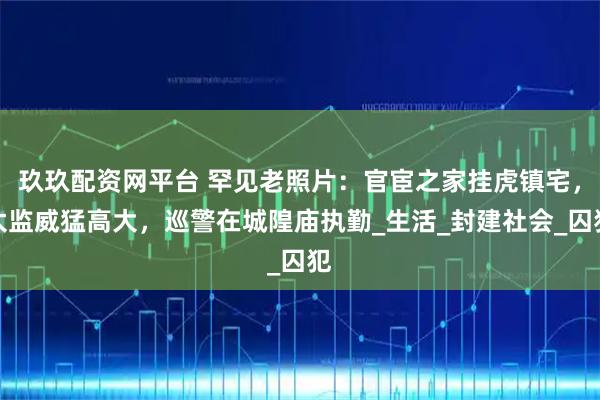 玖玖配资网平台 罕见老照片：官宦之家挂虎镇宅，太监威猛高大，巡警在城隍庙执勤_生活_封建社会_囚犯