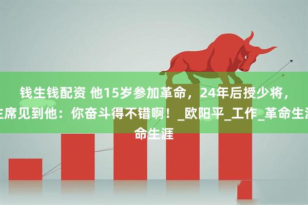 钱生钱配资 他15岁参加革命，24年后授少将，主席见到他：你奋斗得不错啊！_欧阳平_工作_革命生涯
