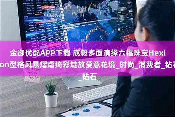 金御优配APP下载 成毅多面演绎六福珠宝Hexicon型格风暴熠熠绮彩绽放爱意花境_时尚_消费者_钻石