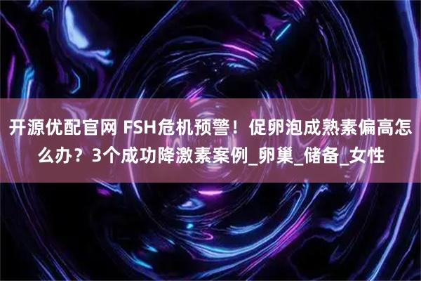 开源优配官网 FSH危机预警！促卵泡成熟素偏高怎么办？3个成功降激素案例_卵巢_储备_女性