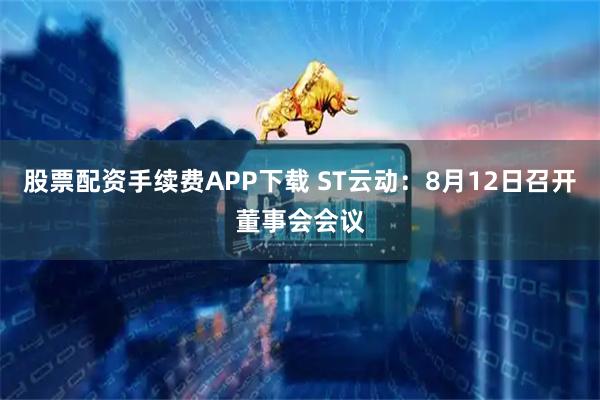 股票配资手续费APP下载 ST云动：8月12日召开董事会会议