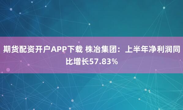 期货配资开户APP下载 株冶集团：上半年净利润同比增长57.83%