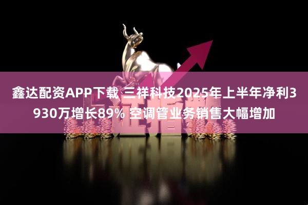 鑫达配资APP下载 三祥科技2025年上半年净利3930万增长89% 空调管业务销售大幅增加