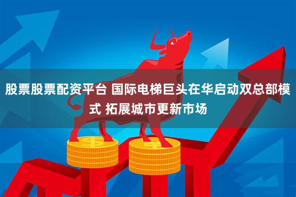 股票股票配资平台 国际电梯巨头在华启动双总部模式 拓展城市更新市场