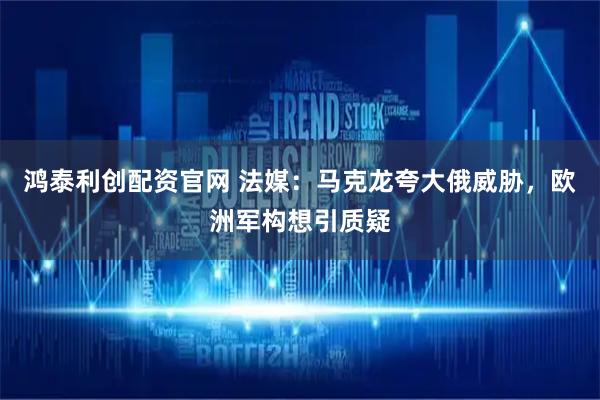 鸿泰利创配资官网 法媒：马克龙夸大俄威胁，欧洲军构想引质疑