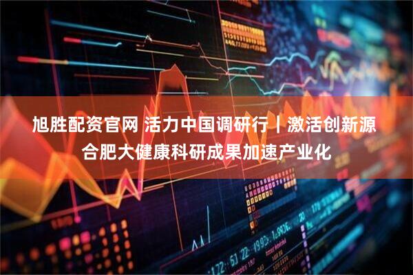 旭胜配资官网 活力中国调研行｜激活创新源 合肥大健康科研成果加速产业化