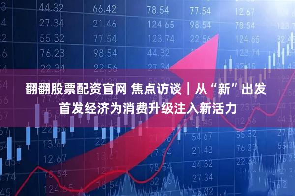 翻翻股票配资官网 焦点访谈｜从“新”出发 首发经济为消费升级注入新活力