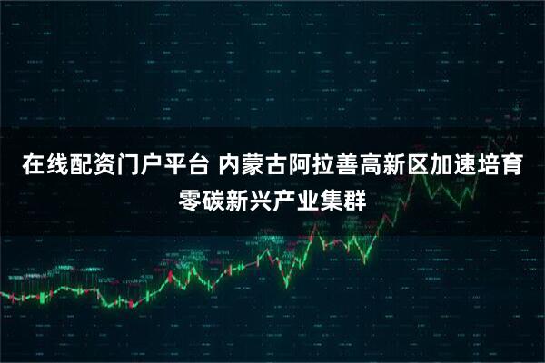 在线配资门户平台 内蒙古阿拉善高新区加速培育零碳新兴产业集群