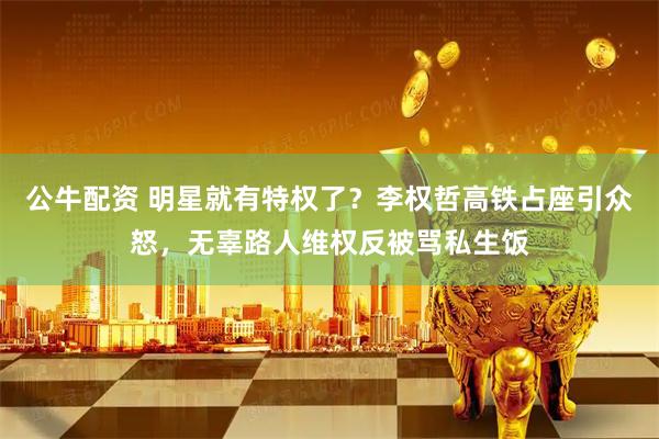 公牛配资 明星就有特权了？李权哲高铁占座引众怒，无辜路人维权反被骂私生饭