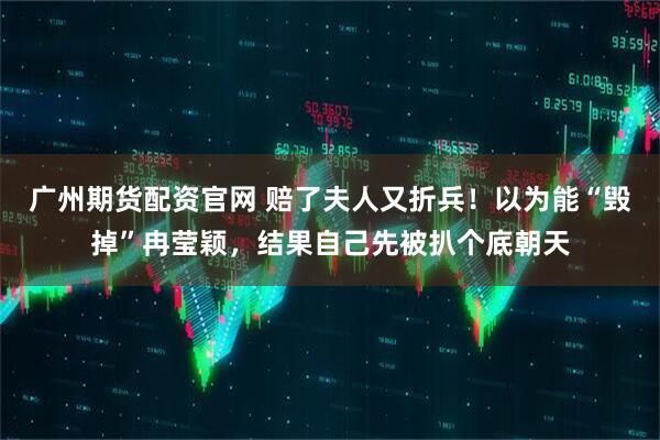 广州期货配资官网 赔了夫人又折兵！以为能“毁掉”冉莹颖，结果自己先被扒个底朝天