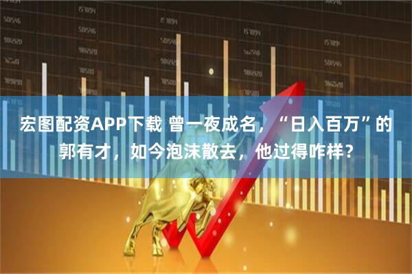 宏图配资APP下载 曾一夜成名，“日入百万”的郭有才，如今泡沫散去，他过得咋样？